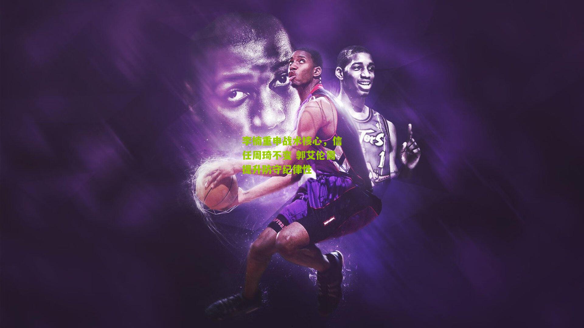 李楠重申战术核心，信任周琦不变 郭艾伦需提升防守纪律性